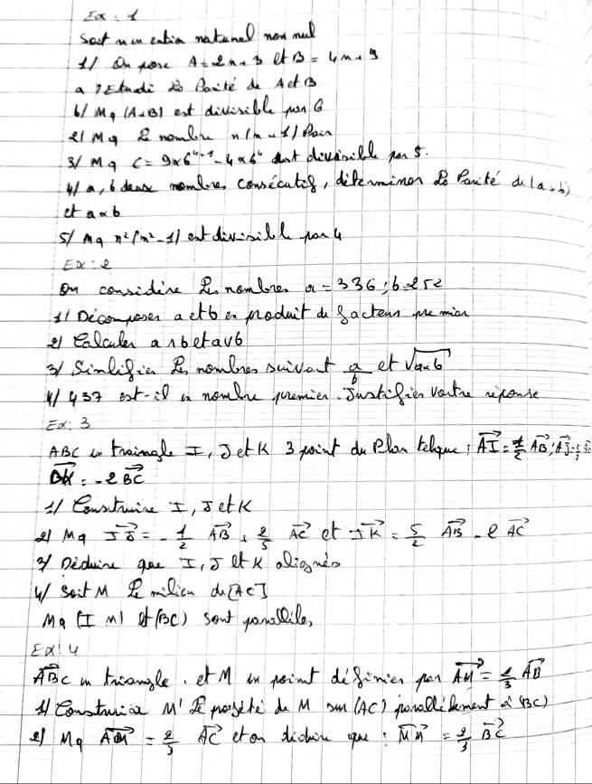 Ex:x
Sat mou eatia natenel now mul
11 on pore A=2n+3 et B=4n+9
a Etnadi 2o Par'te do ACt B
61 M_4 (A+B) est divisible yon 
L1 My I nomli n(n-1) Pair
3/ Ma c=9* 6^(4-1)-4* 6^4 at divfinll yo5.
I a, b deak momlre cousicates, diferimen do Panite a (a+b)
er a* b
51 Agx^2(x^2-1| atdivnill you u
E x:2
on considine R nomlre. x=336:6=252
11 Dicomposes a etb en meduit d 8actean mhe min
e1 ealcule anbetavb
3 Simdific R nowlne swlat  a/b  et sqrt(a* 6)
y53 ext-i8 a nomthe quemien. Swatifien vastrc rixconse
Ex: 3
ABC a traingle I, Jetk 3 point do Plon tellpue! vector AI= 1/2 vector AB,vector AJ= 1/2 vector a
vector DK=-2vector BC
11 Contuine I, s etk
21 vector MQvector s=-frac 1=- 1/2 vector AB+ 2/5 vector AC et 2vector k+ 5/2 vector AB e vector AC
Y Diduin que I, 5 AA K oRigg mn
Wsa M R Ricn de?
Ma (I ml of (oc) sent yonusidle,
EX! G
overline ABC in tnconle, et M in peint do8imien go vector AM= 2/3 vector AB
A Contwrioe M' paythe do M sm (AC) poallilement a'BC
21 M_qvector AM= 2/3  vector AC eron dickin yu? vector MM= 2/3 vector BC