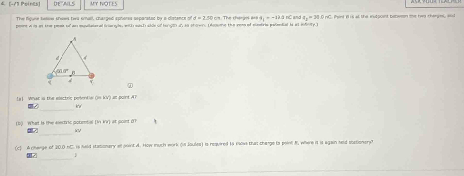 DETAILS MY NOTES
The figure below shows two small, charged spheres separated by a distance of d=2.50cm n. The charges are q_1=-19.0nC and q_2=30.0nC Point B is at the midpoint between the two charges, and
point A is at the peak of an equilateral triangle, with each side of length d, as shown. (Assume the zero of electric potential is at infinity.)
(a) What is the electric potential (in kV) at point A?
_
kV
(b) What Is the electric potential (in kV) at point 8?
_
KV
(c) A charge of 30.0 nC. is held stationary at point A. How much work (in Joules) is required to move that charge to point B, where it is again held stationary?
_