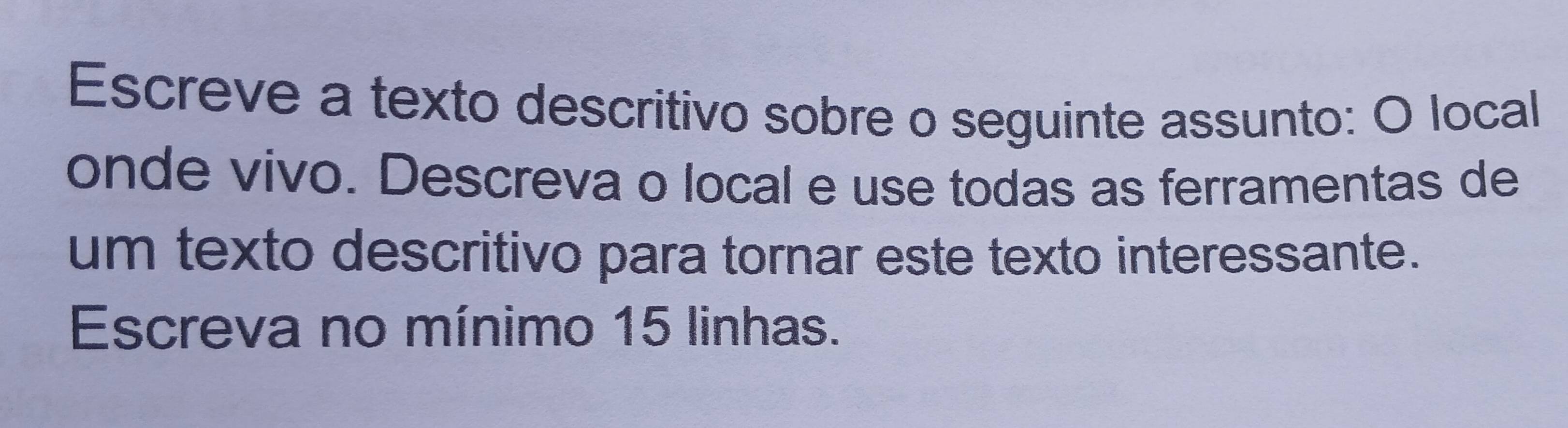 Escreve a texto descritivo sobre o seguinte assunto: O local 
onde vivo. Descreva o local e use todas as ferramentas de 
um texto descritivo para tornar este texto interessante. 
Escreva no mínimo 15 linhas.