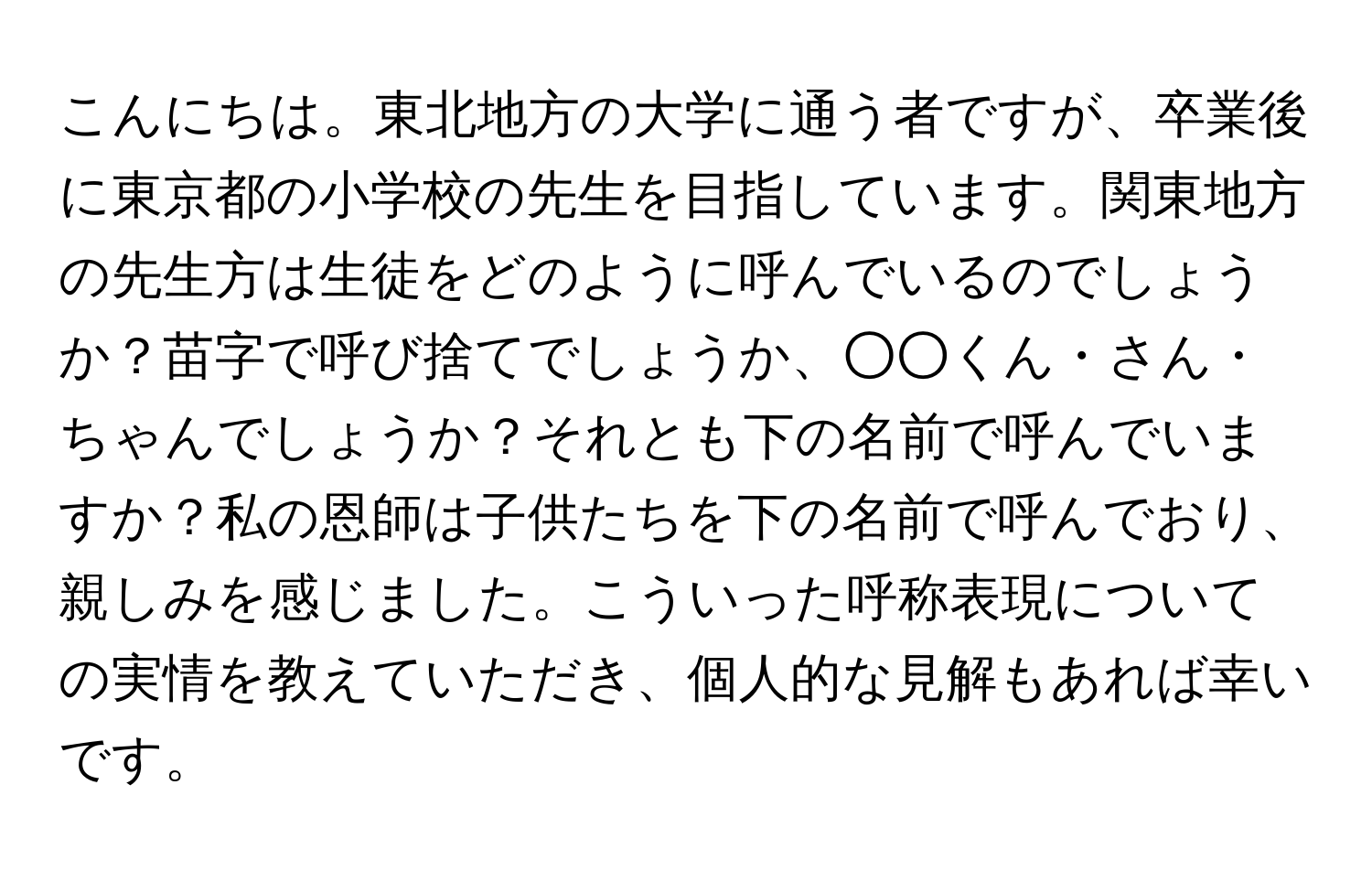 こんにちは。東北地方の大学に通う者ですが、卒業後に東京都の小学校の先生を目指しています。関東地方の先生方は生徒をどのように呼んでいるのでしょうか？苗字で呼び捨てでしょうか、○○くん・さん・ちゃんでしょうか？それとも下の名前で呼んでいますか？私の恩師は子供たちを下の名前で呼んでおり、親しみを感じました。こういった呼称表現についての実情を教えていただき、個人的な見解もあれば幸いです。