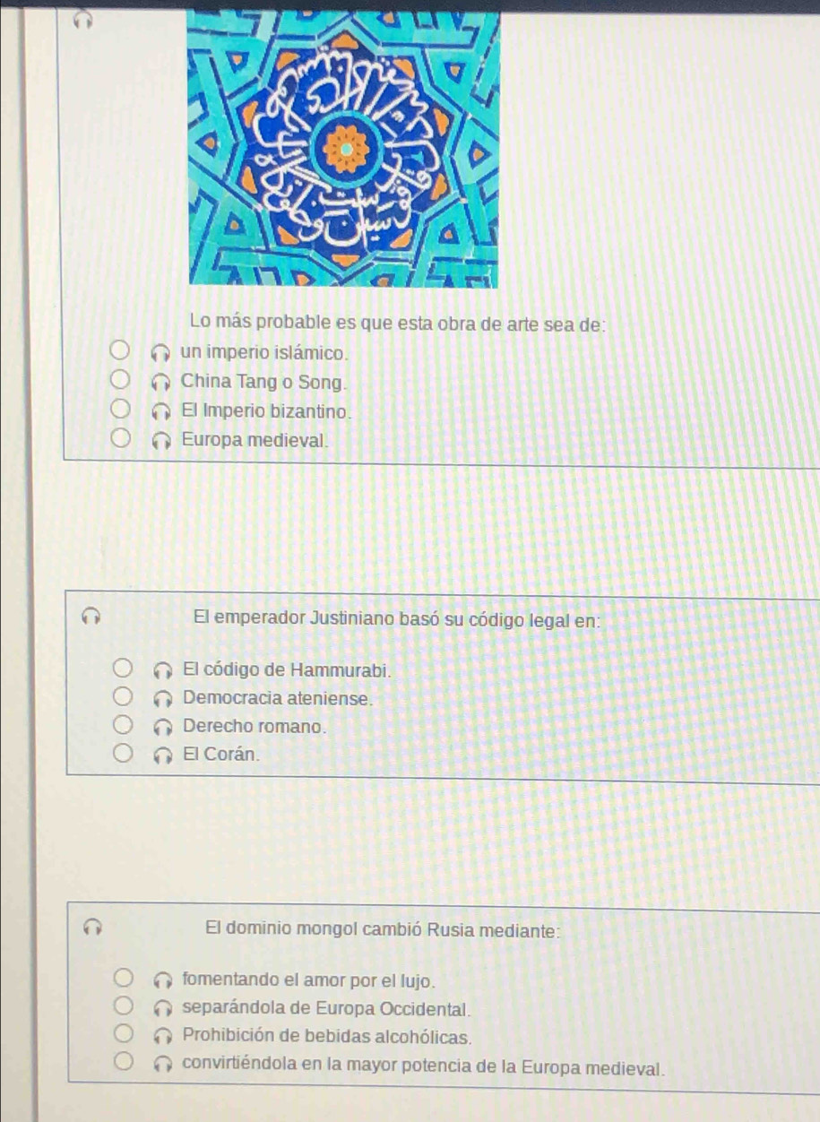 Lo más probable es que esta obra de arte sea de:
un imperio islámico.
China Tang o Song.
El Imperio bizantino.
Europa medieval.
El emperador Justiniano basó su código legal en:
El código de Hammurabi.
Democracia ateniense.
Derecho romano.
El Corán.
El dominio mongol cambió Rusia mediante:
fomentando el amor por el lujo.
separándola de Europa Occidental.
Prohibición de bebidas alcohólicas.
convirtiéndola en la mayor potencia de la Europa medieval.