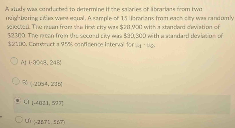 A study was conducted to determine if the salaries of librarians from two
neighboring cities were equal. A sample of 15 librarians from each city was randomly
selected. The mean from the first city was $28,900 with a standard deviation of
$2300. The mean from the second city was $30,300 with a standard deviation of
$2100. Construct a 95% confidence interval for mu _1-mu _2.
A) (-3048,248)
B) (-2054,238)
C) (-4081,597)
D) (-2871,567)