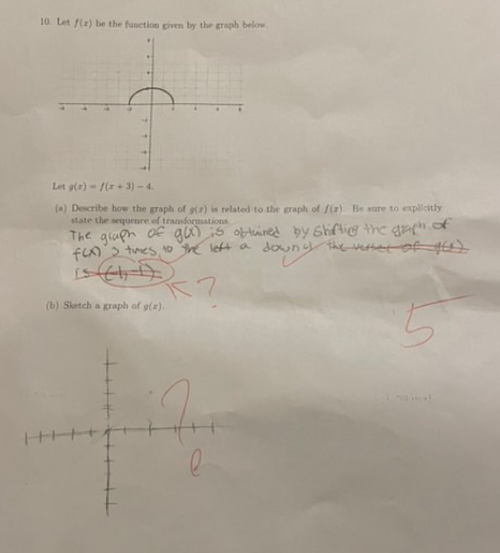 Let f(x) be the function given by the graph below. 
Let g(x)=f(x+3)-4. 
(a) Describe how the graph of g(x) is related to the graph of f(x). Be sure to explicitly 
state the sequence of transformations 
(b) Sketch a graph of g(x).