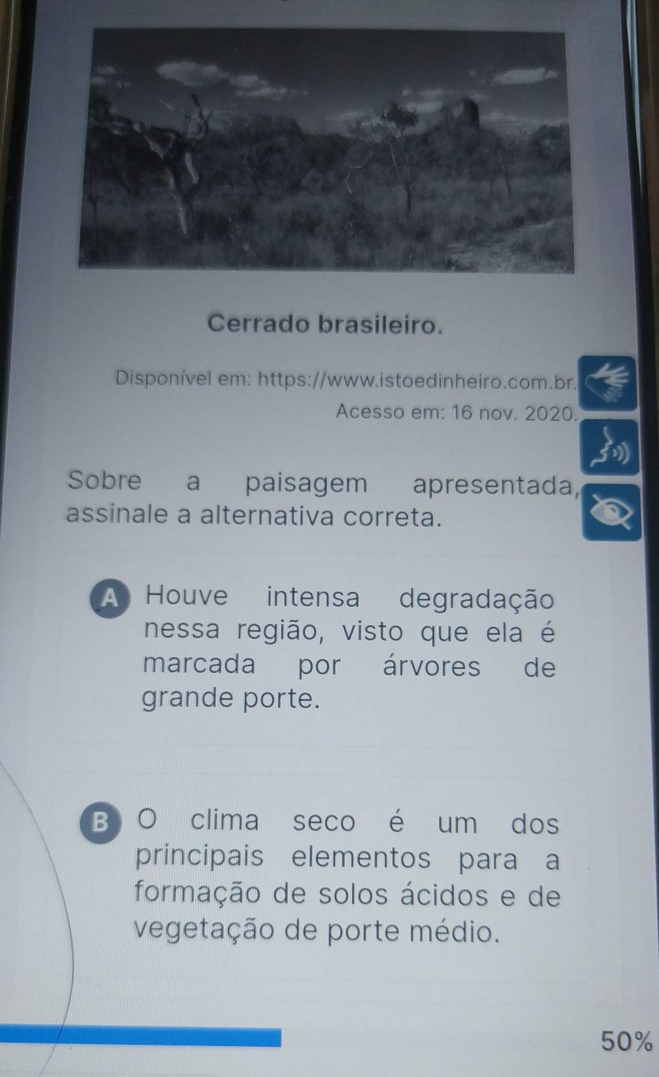 Cerrado brasileiro.
Disponível em: https://www.istoedinheiro.com.br.
Acesso em: 16 nov. 2020.
Sobre a paisagem apresentada,
assinale a alternativa correta.
A Houve intensa degradação
nessa região, visto que ela é
marcada por árvores de
grande porte.
B O clima seco é um dos
principais elementos para a
formação de solos ácidos e de
vegetação de porte médio.
50%