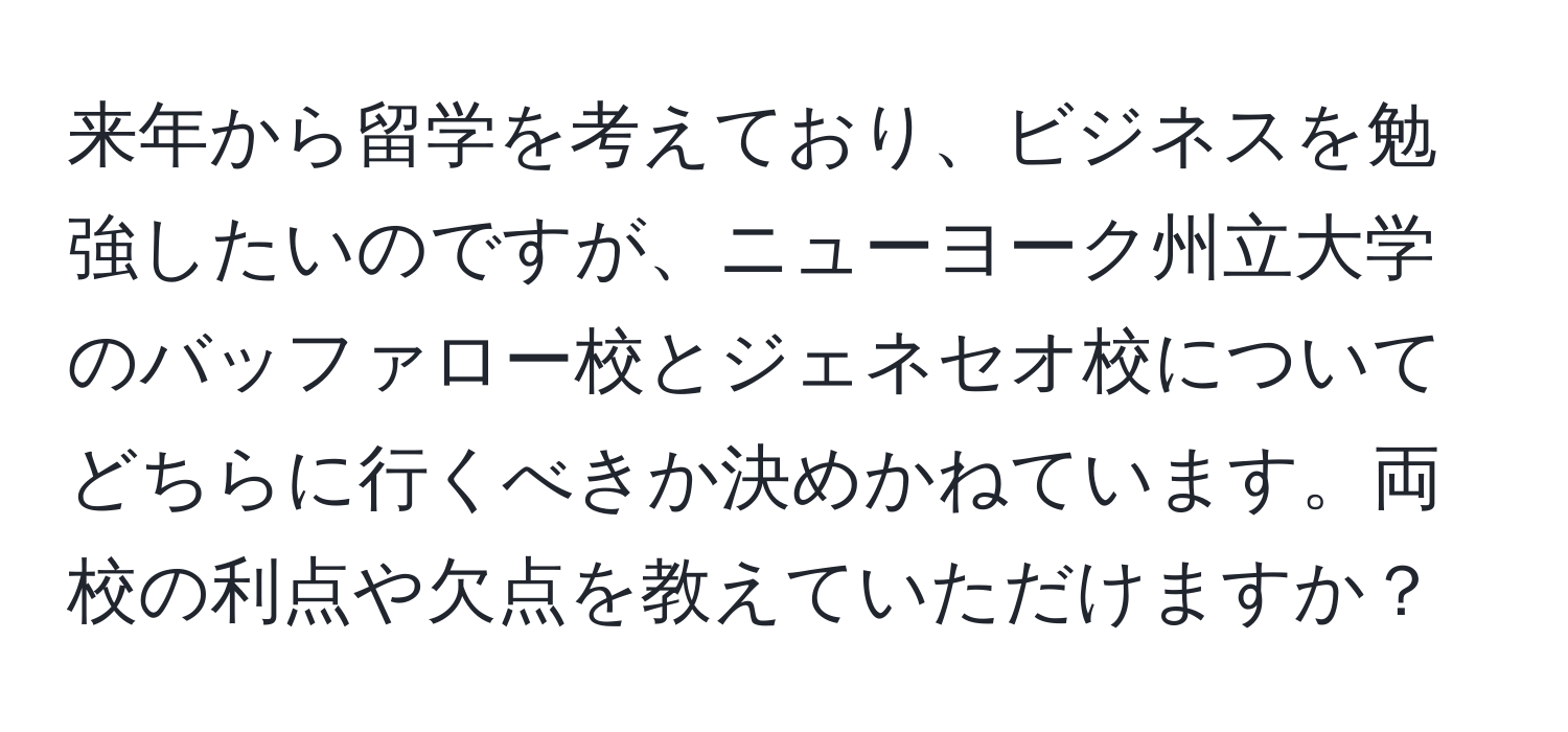 来年から留学を考えており、ビジネスを勉強したいのですが、ニューヨーク州立大学のバッファロー校とジェネセオ校についてどちらに行くべきか決めかねています。両校の利点や欠点を教えていただけますか？