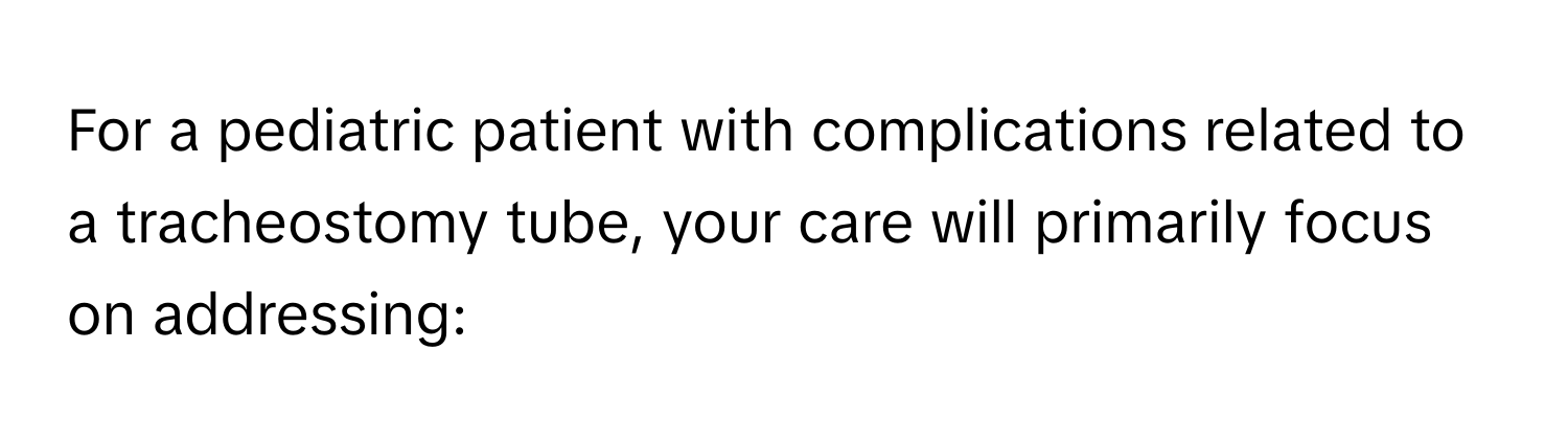 For a pediatric patient with complications related to a tracheostomy tube, your care will primarily focus on addressing: