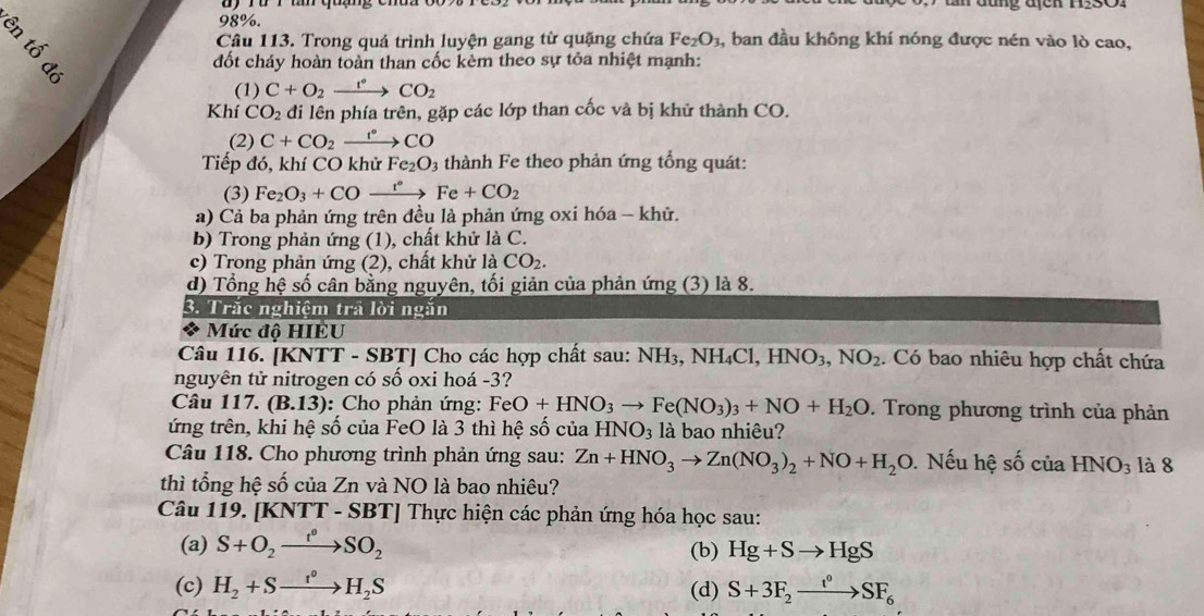 98%.
8、
Câu 113. Trong quá trình luyện gang từ quặng chứa Fe_2O_3 , ban đầu không khí nóng được nén vào lò cao,
đốt cháy hoàn toàn than cốc kèm theo sự tỏa nhiệt mạnh:
(1) C+O_2xrightarrow r°CO_2
Khí CO_2 đi lên phía trên, gặp các lớp than cốc và bị khử thành CO.
(2) C+CO_2xrightarrow r°CO
Tiếp đó, khí CO khử Fe_2O_3 thành Fe theo phản ứng tổng quát:
(3) Fe_2O_3+CO _ t° Fe+CO_2
a) Cả ba phản ứng trên đều là phản ứng oxi hóa - khử.
b) Trong phản ứng (1), chất khử là C.
c) Trong phản ứng (2), chất khử là CO_2.
d) Tổng hệ số cân bằng nguyên, tối giản của phản ứng (3) là 8.
3. Trắc nghiệm trã lời ngắn
a Mức độ HIÉU
Câu 116. [KNTT - SBT] Cho các hợp chất sau: NH3, NH₄Cl, ,HNO_3,NO_2. Có bao nhiêu hợp chất chứa
nguyên tử nitrogen có số oxi hoá -3?
Câu 117. (B.13) : Cho phản ứng: FeO+HNO_3to Fe(NO_3)_3+NO+H_2O. Trong phương trình của phản
ứng trên, khi hệ số của FeO là 3 thì hệ số của HNO_3 là bao nhiêu?
Câu 118. Cho phương trình phản ứng sau: Zn+HNO_3to Zn(NO_3)_2+NO+H_2O Nếu hệ số của HNO_3 là 8
thì tổng hệ số của Zn và NO là bao nhiêu?
Câu 119. [KNTT - SBT] Thực hiện các phản ứng hóa học sau:
(a) S+O_2xrightarrow I_2SO_2 (b) Hg+Sto HgS
(c) H_2+Sto H_2S (d) S+3F_2xrightarrow t°SF_6