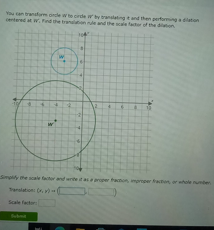 You can transform circle W to circle W' by translating it and then performing a dilation
centered at W'. Find the translation rule and the scale factor of the dilation.
Simplify the scale factor and write it as a proper fraction, improper fraction, or whole number.
Translation: (x,y) rightarrow (□ ,□ )
Scale factor: □
Submit