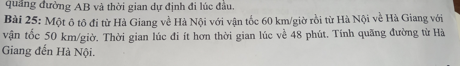 quãng đường AB và thời gian dự định đi lúc đầu. 
Bài 25: Một ô tô đi từ Hà Giang về Hà Nội với vận tốc 60 km /giờ rồi từ Hà Nội về Hà Giang với 
vận tốc 50 km/giờ. Thời gian lúc đi ít hơn thời gian lúc về 48 phút. Tính quãng đường từ Hà 
Giang đến Hà Nội.