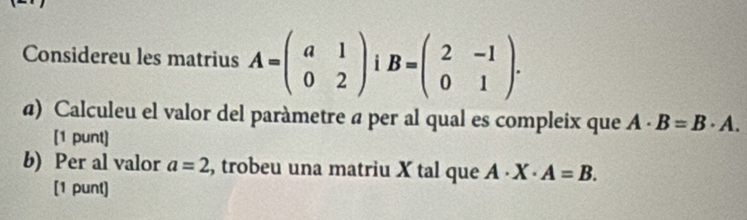 Considereu les matrius A=beginpmatrix a&1 0&2endpmatrix B=beginpmatrix 2&-1 0&1endpmatrix. 
α) Calculeu el valor del paràmetre a per al qual es compleix que A· B=B· A. 
[1 punt] 
b) Per al valor a=2 , trobeu una matriu X tal que A· X· A=B. 
[1 punt]