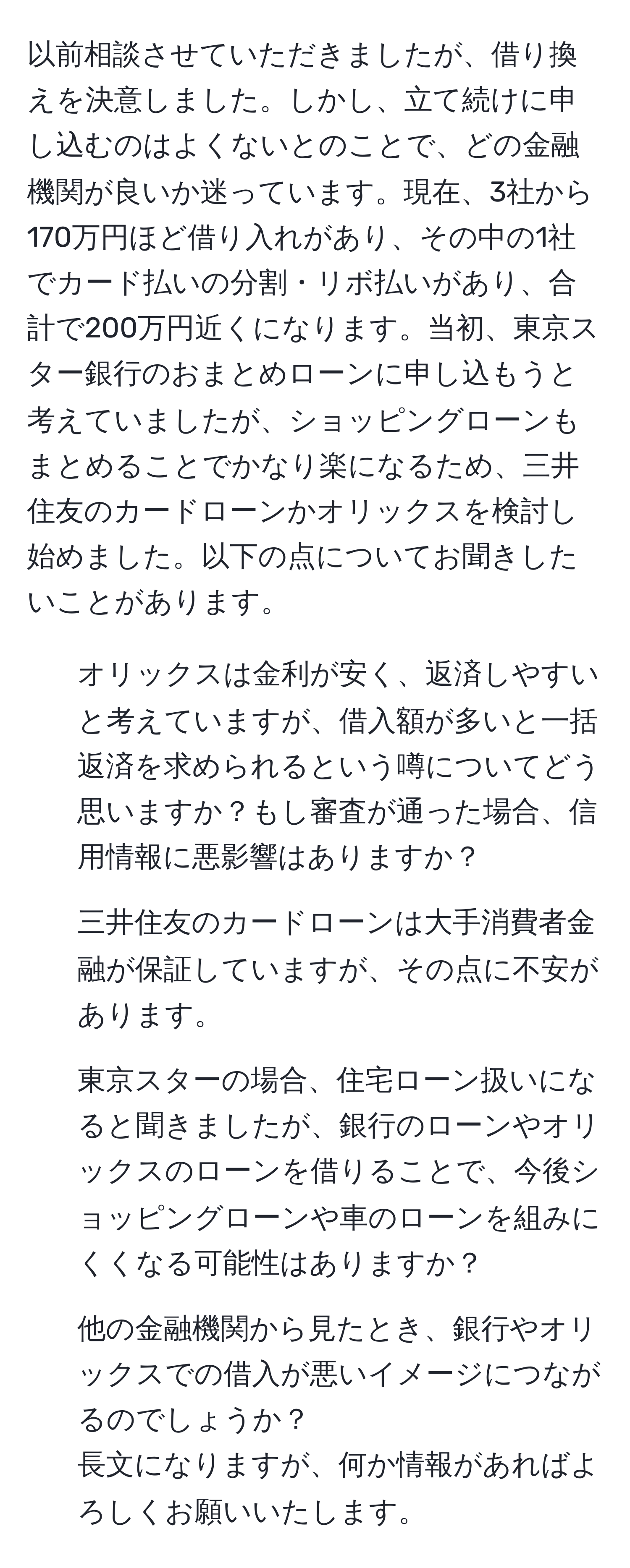 以前相談させていただきましたが、借り換えを決意しました。しかし、立て続けに申し込むのはよくないとのことで、どの金融機関が良いか迷っています。現在、3社から170万円ほど借り入れがあり、その中の1社でカード払いの分割・リボ払いがあり、合計で200万円近くになります。当初、東京スター銀行のおまとめローンに申し込もうと考えていましたが、ショッピングローンもまとめることでかなり楽になるため、三井住友のカードローンかオリックスを検討し始めました。以下の点についてお聞きしたいことがあります。  
1. オリックスは金利が安く、返済しやすいと考えていますが、借入額が多いと一括返済を求められるという噂についてどう思いますか？もし審査が通った場合、信用情報に悪影響はありますか？  
2. 三井住友のカードローンは大手消費者金融が保証していますが、その点に不安があります。  
3. 東京スターの場合、住宅ローン扱いになると聞きましたが、銀行のローンやオリックスのローンを借りることで、今後ショッピングローンや車のローンを組みにくくなる可能性はありますか？  
4. 他の金融機関から見たとき、銀行やオリックスでの借入が悪いイメージにつながるのでしょうか？  
長文になりますが、何か情報があればよろしくお願いいたします。