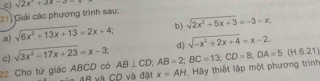 sqrt()2x^2+3x-3-
21) Giải các phương trình sau: 
a) sqrt(6x^2+13x+13)=2x+4; 
b) sqrt(2x^2+5x+3)=-3-x; 
d) sqrt(-x^2+2x+4)=x-2. 
c) sqrt(3x^2-17x+23)=x-3; 
22. Cho tứ giác ABCD có AB⊥ CD; AB=2; BC=13; CD=8; DA=5 (H.6.21)
AB và CD và đặt x=AH. Hãy thiết lập một phương trình