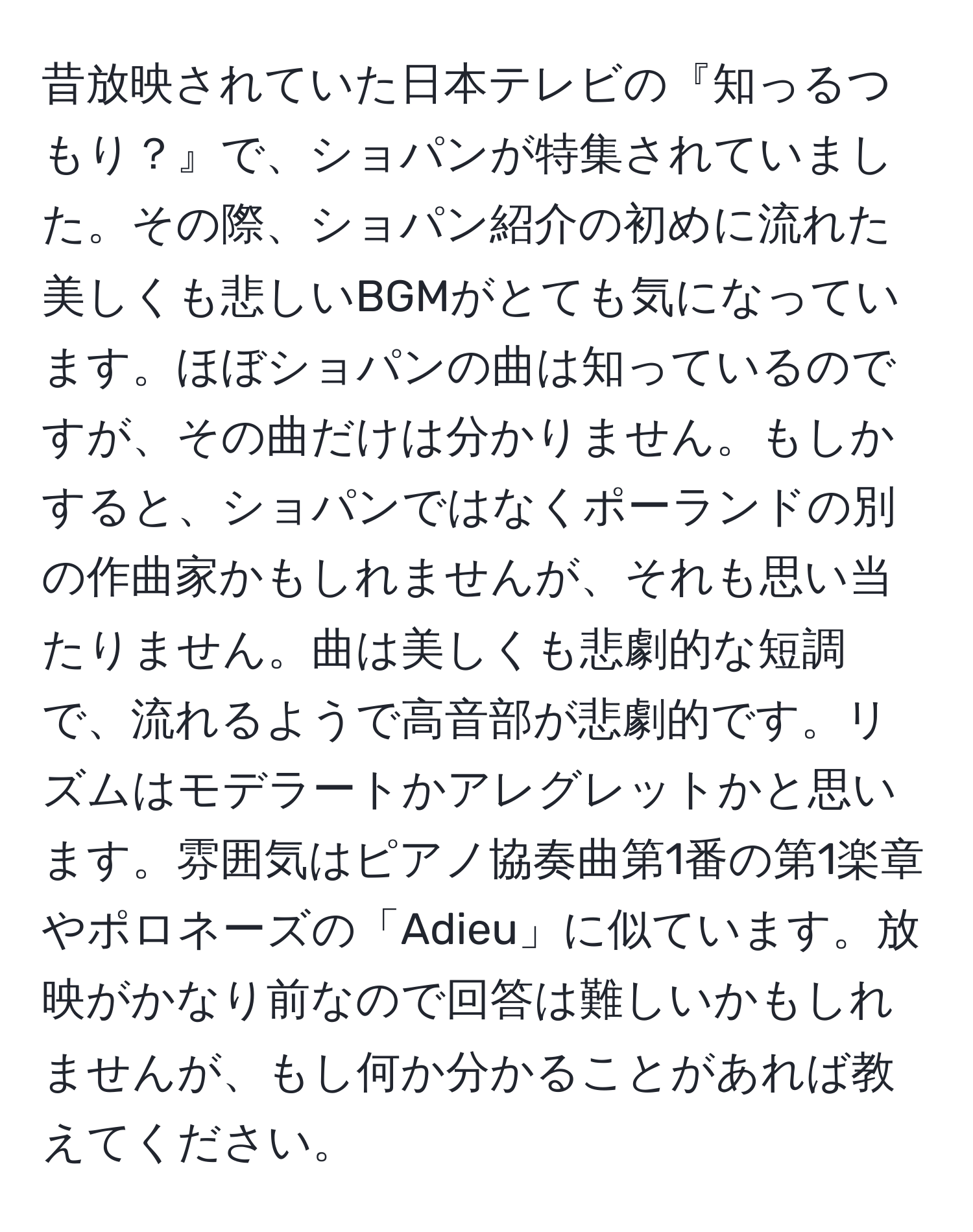 昔放映されていた日本テレビの『知っるつもり？』で、ショパンが特集されていました。その際、ショパン紹介の初めに流れた美しくも悲しいBGMがとても気になっています。ほぼショパンの曲は知っているのですが、その曲だけは分かりません。もしかすると、ショパンではなくポーランドの別の作曲家かもしれませんが、それも思い当たりません。曲は美しくも悲劇的な短調で、流れるようで高音部が悲劇的です。リズムはモデラートかアレグレットかと思います。雰囲気はピアノ協奏曲第1番の第1楽章やポロネーズの「Adieu」に似ています。放映がかなり前なので回答は難しいかもしれませんが、もし何か分かることがあれば教えてください。