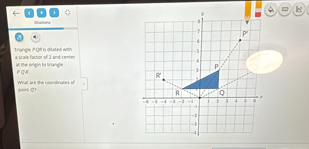 < 9 > beginarrayr JC JCendarray
lis
Dilations
a
Triangle PQR is dilated with
a scale factor of 2 and center
at the origin to triangle
P'Q'R.
What are the coordinates of
point Q?