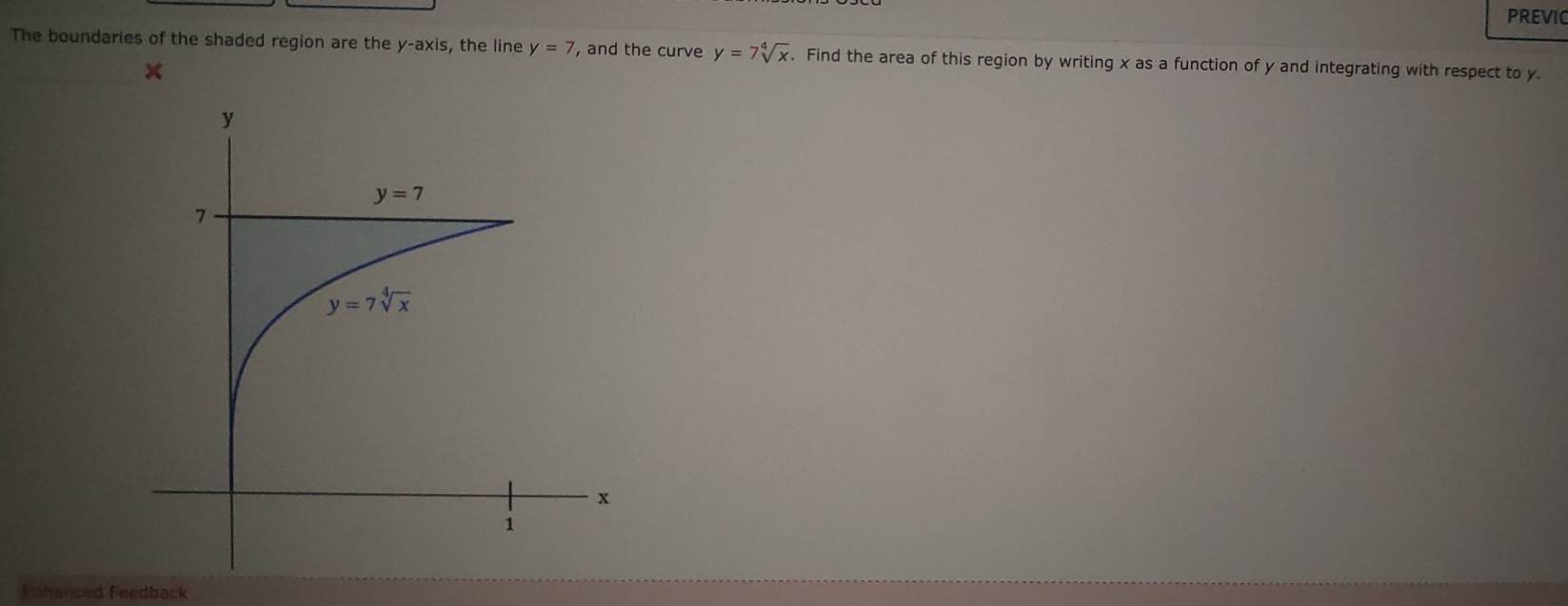 PREVIC
The boundaries of the shaded region are the y-axis, the line y=7 , and the curve y=7sqrt[4](x). Find the area of this region by writing x as a function of y and integrating with respect to y.
Enhanced Feedback