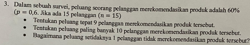 Dalam sebuah survei, peluang seorang pelanggan merekomendasikan produk adalah 60%
(p=0,6. Jika ada 15 pelanggan (n=15)
Tentukan peluang tepat 9 pelanggan merekomendasikan produk tersebut. 
Tentukan peluang paling banyak 10 pelanggan merekomendasikan produk tersebut. 
Bagaimana peluang setidaknya 1 pelanggan tidak merekomendasikan produk tersebut?