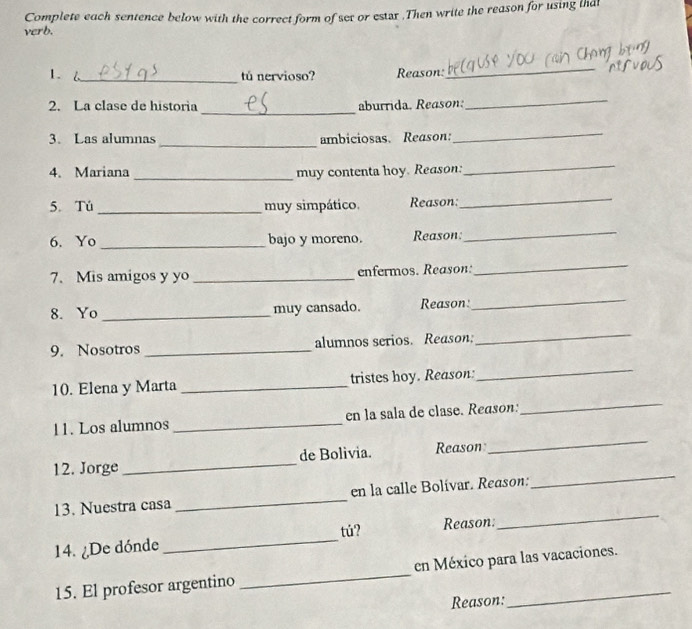 Complete each sentence below with the correct form of sex or estar .Then write the reason for using lhd 
verb. 
1. 6._ 
tú nervioso? Reason: 
_ 
_ 
2. La clase de historia aburrida. Reason: 
_ 
3. Las alumnas_ ambiciosas. Reason: 
_ 
4. Mariana_ muy contenta hoy. Reason: 
_ 
5. Tú _muy simpático. Reason: 
_ 
6. Yo _bajo y moreno. Reason: 
_ 
7. Mis amigos y yo _enfermos. Reason: 
_ 
8. Yo_ muy cansado. Reason: 
_ 
9. Nosotros _alumnos serios. Reason; 
_ 
10. Elena y Marta _tristes hoy. Reason: 
_ 
11. Los alumnos _en la sala de clase. Reason: 
_ 
12. Jorge _de Bolivia. Reason 
_ 
_ 
13. Nuestra casa _en la calle Bolívar. Reason: 
_ 
tú? 
14. ¿De dónde _Reason: 
15. El profesor argentino _en México para las vacaciones. 
Reason: