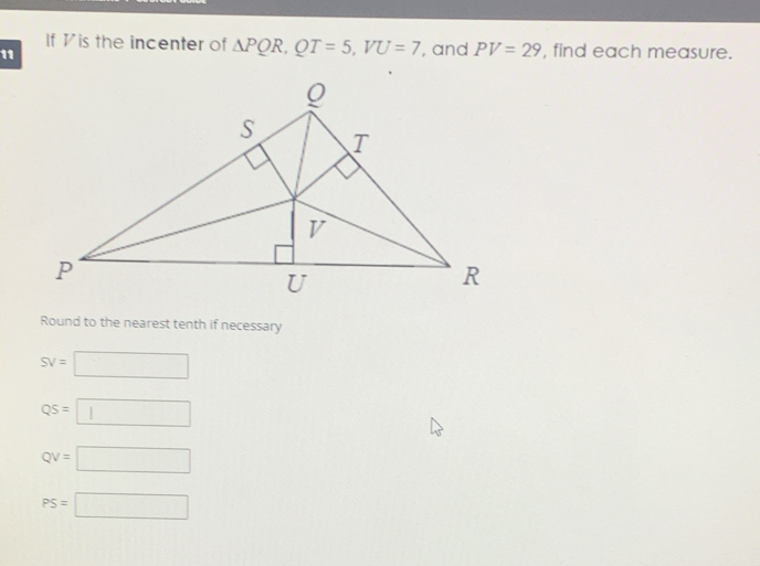 If Vis the incenter of △ PQR, QT=5, VU=7
11 , and PV=29 , find each measure.
Round to the nearest tenth if necessary
SV=□
QS=□
QV=□
PS=□