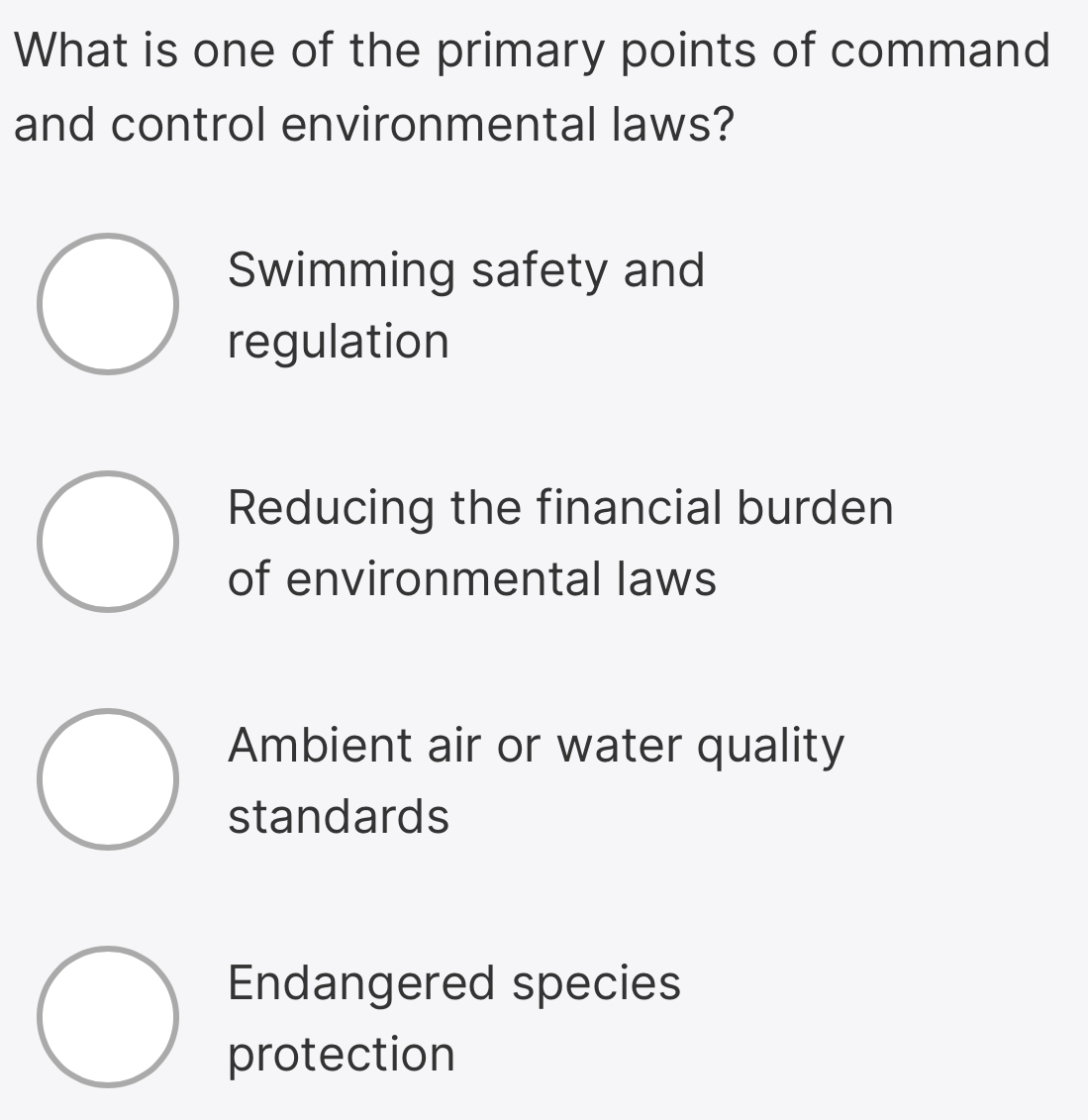 What is one of the primary points of command
and control environmental laws?
Swimming safety and
regulation
Reducing the financial burden
of environmental laws
Ambient air or water quality
standards
Endangered species
protection