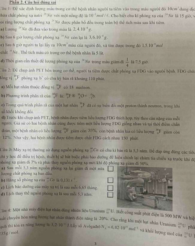 Phần 2, Câu hỏi đúng sai
lâu 1:Dhat e xác định lượng máu trong cơ thể bệnh nhân người ta tiêm vào trong máu người đó 10cm^3 dung djc
3^3
chứa chất phóng xạ natri * Na với một nồng độ là 10^(-3)mol/ell .. Cho biết chu kì phóng xạ của^(24)N Và là 15 giờ, 
roi rằng lượng chất phóng x_Q^(2 * Nữ được phân bố đều trong toàn bộ thể tích máu sau khi tiêm.
a) Lượng 24 Na đã đưa vào trong máu là 2,4.10^-4)g.
b) Sau 6 giờ lượng chất phóng xa^(24)Na còn lại là 3,6.10^(-4)g.
c) Sau 6 giờ người ta lại lấy ra 10cm^3 máu của người đó, và tìm được trong đó 1,5.10^(-8) mol
chất 24 Na . Thể tích máu có trong cơ thể bệnh nhân là 5 lit,
d) Thời gian cần thiết để lượng phóng xạ của^(24) Na trong máu giâm đi  1/4  là 7,5 giờ.
Câu 2: Để chụp ảnh PET bên trong cơ thể, người ta tiêm dược chất phóng xạ FDG vào người bệnh. FDG chứa
lồng vị _9^((18)F phóng xạ b^circ) có chu kỳ bản rã khoảng 110 phút.
a) Mỗi hạt nhân thuộc đồng vị _9^((18)F có 18 nucleon.
b) Phương trình phân rã của _9^(18)F là: _9^(18)F _9^(18)F _8^(18)O+_(+1)^0b.
c) Trong quá trình phân rã của một hạt nhân _9^(18)F đã có sự biến đổi một proton thành neutron, trong khi
số khổi không đổi.
d) Trước khi chụp ảnh PET, bệnh nhân được tiêm liều lượng FDG thích hợp, tùy theo cân nặng của mỗi
người. Giả sử có hai bệnh nhân cùng được tiêm một liều lượng FDG giống nhau và tại thời điểm chần
đoán, một bệnh nhân có liều lượng _9^(18)F giảm còn 35%, còn bệnh nhân kia có liều lượng _9^(18)F giảm còn
12%. Như vậy, hai bệnh nhân được tiêm được chất FDG cách nhau 150 phút.
Câu 3: Máy xạ trị thường sử dụng nguồn phóng xạ beginarray)r 40 27endarray Co có chu kỉ bán rã là 5,3 năm. Để đáp ứng đúng các tiêu
chi y học để điều trị bệnh, thiết bị sẽ bắt buộc phải bảo dưỡng để hiệu chính lại chùm tia chiếu xạ trước khỉ độ
phóng xạ giảm đi 7% và phải thay nguồn phóng xạ mới khi độ phóng xạ giảm đi 50%.
a) Sau mỗi 5,3 năm nguồn phóng xạ lại giảm đi một nữa
lượng chất phóng xạ ban đầu.
b) Hằng số phóng xạ của _(21)^(60)Co là 0,131s^(-1).
c) Lịch bảo dưỡng của máy xạ trị là sau mỗi 6,65 tháng.
d) Lịch thay thế nguồn phóng xạ là sau mỗi 5,3 năm.
âu 4: Một nhà máy điện hạt nhân dùng nhiên liệu Uranium _(92)^(235)U công suất phát điện là 500 MW và hiệ
cuất chuyển hóa năng lượng bạt nhân thành điện năng là 20%. Cho rằng khi một hạt nhân Uranium _(92)^(235)U phâ
ạch thì tỏa ra năng lượng là 3,2· 10^(-11)J. ầy số Avôgađrô N_A=6,02· 10^(23)mol^(-1) và khối lượng mol của _(92)^(235)U
35g/moL
3