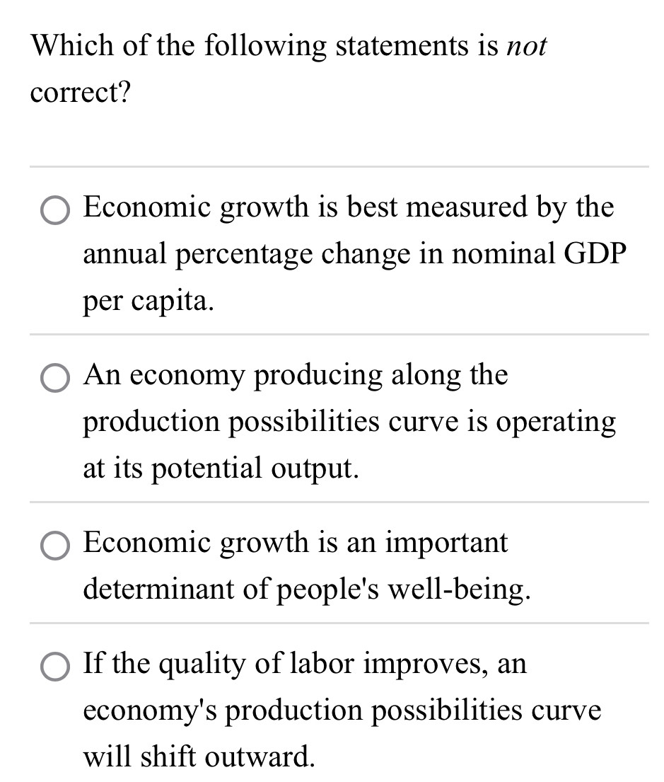 Which of the following statements is not
correct?
Economic growth is best measured by the
annual percentage change in nominal GDP
per capita.
An economy producing along the
production possibilities curve is operating
at its potential output.
Economic growth is an important
determinant of people's well-being.
If the quality of labor improves, an
economy's production possibilities curve
will shift outward.