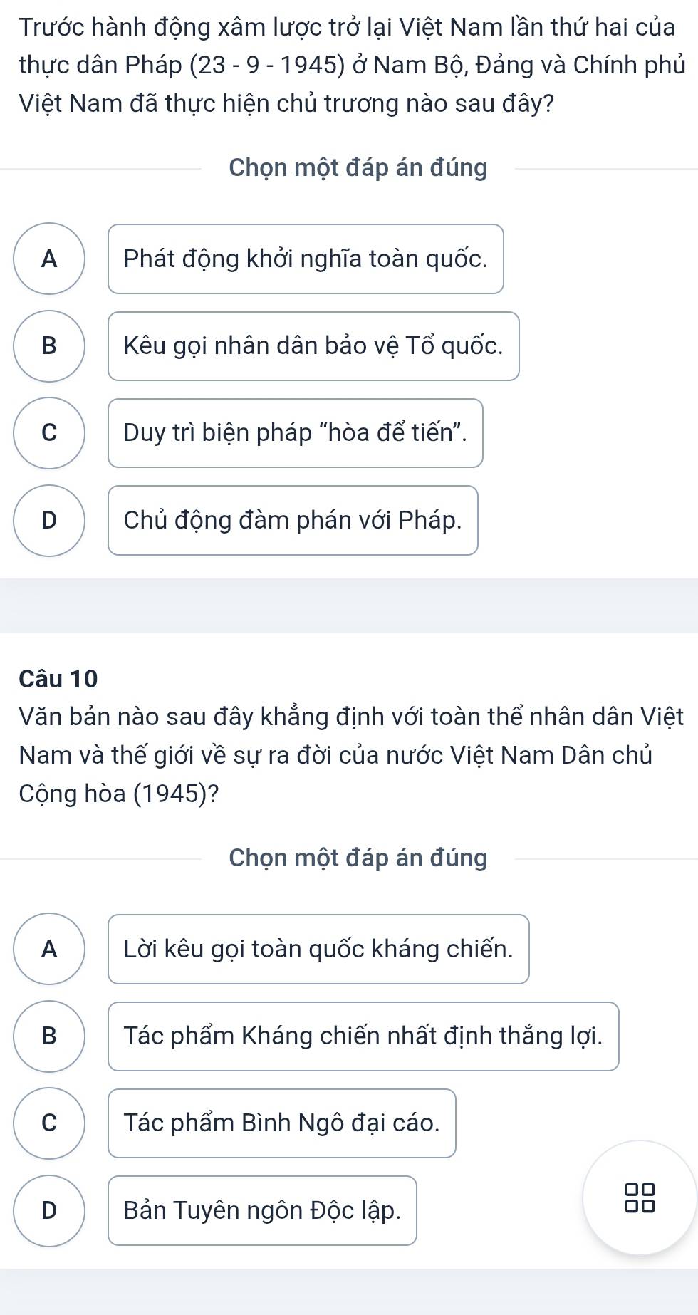 Trước hành động xâm lược trở lại Việt Nam lần thứ hai của
thực dân Pháp (23 - 9 - 1945) ở Nam Bộ, Đảng và Chính phủ
Việt Nam đã thực hiện chủ trương nào sau đây?
Chọn một đáp án đúng
A Phát động khởi nghĩa toàn quốc.
B Kêu gọi nhân dân bảo vệ Tổ quốc.
C Duy trì biện pháp “hòa để tiến”.
D Chủ động đàm phán với Pháp.
Câu 10
Văn bản nào sau đây khẳng định với toàn thể nhân dân Việt
Nam và thế giới về sự ra đời của nước Việt Nam Dân chủ
Cộng hòa (1945)?
Chọn một đáp án đúng
A Lời kêu gọi toàn quốc kháng chiến.
B Tác phẩm Kháng chiến nhất định thắng lợi.
C Tác phẩm Bình Ngô đại cáo.
□□
D Bản Tuyên ngôn Độc lập.
□□