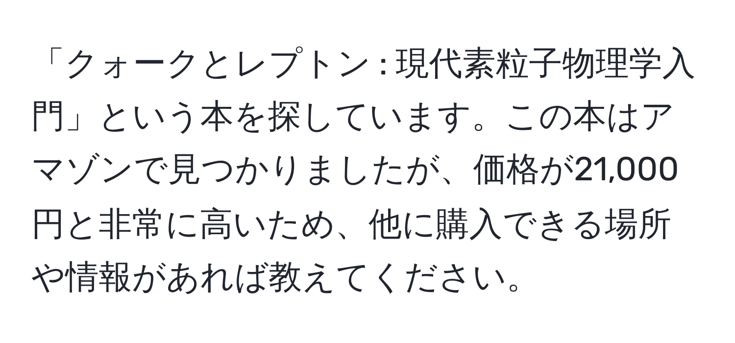 「クォークとレプトン : 現代素粒子物理学入門」という本を探しています。この本はアマゾンで見つかりましたが、価格が21,000円と非常に高いため、他に購入できる場所や情報があれば教えてください。