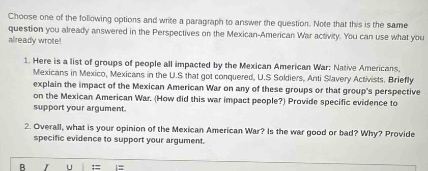 Choose one of the following options and write a paragraph to answer the question. Note that this is the same 
question you already answered in the Perspectives on the Mexican-American War activity. You can use what you 
already wrote! 
1. Here is a list of groups of people all impacted by the Mexican American War: Native Americans, 
Mexicans in Mexico, Mexicans in the U.S that got conquered, U.S Soldiers, Anti Slavery Activists. Briefly 
explain the impact of the Mexican American War on any of these groups or that group's perspective 
on the Mexican American War. (How did this war impact people?) Provide specific evidence to 
support your argument. 
2. Overall, what is your opinion of the Mexican American War? Is the war good or bad? Why? Provide 
specific evidence to support your argument. 
B I U :=