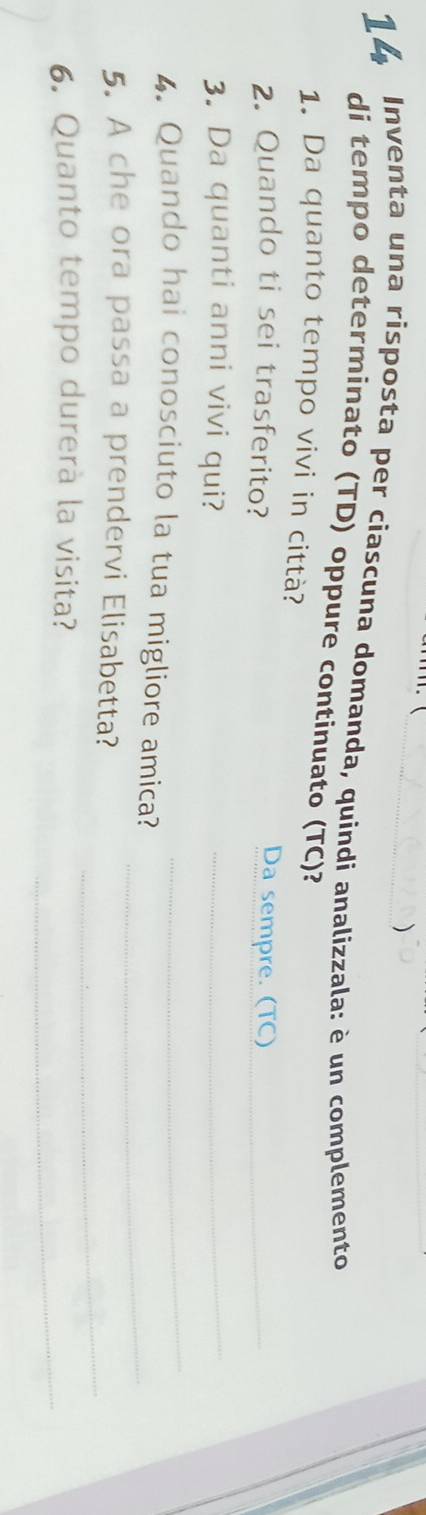 ) 
14 Inventa una risposta per ciascuna domanda, quindi analizzala: è un complemento 
di tempo determinato (TD) oppure continuato (TC)? 
1. Da quanto tempo vivi in città? 
2. Quando ti sei trasferito? 
Da sempre. (TC)_ 
_ 
3. Da quanti anni vivi qui?_ 
4. Quando hai conosciuto la tua migliore amica? 
_ 
_ 
5. A che ora passa a prendervi Elisabetta? 
_ 
6. Quanto tempo durerà la visita?