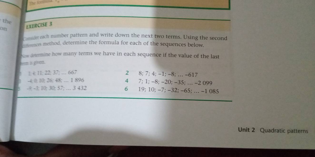 the 
on EXERCISE 3 
Cnsider each number pattern and write down the next two terms. Using the second 
Oeences method, determine the formula for each of the sequences below. 
Now detenmine how many terms we have in each sequence if the value of the last 
term is given. 
1: 4; 11 : 22; 37; … 667 2₹ 8; 7; 4; -1; -8; … -617
-4; 0; 10; 26; 48; … 1 896 4 7; 1; -8; -20; -35; … -2 099
-9; -3; 10; 30; 57; … 3 432 6 19; 10; −7; −32; -65; … -1 085
_ 
Unit 2 Quadratic patterns