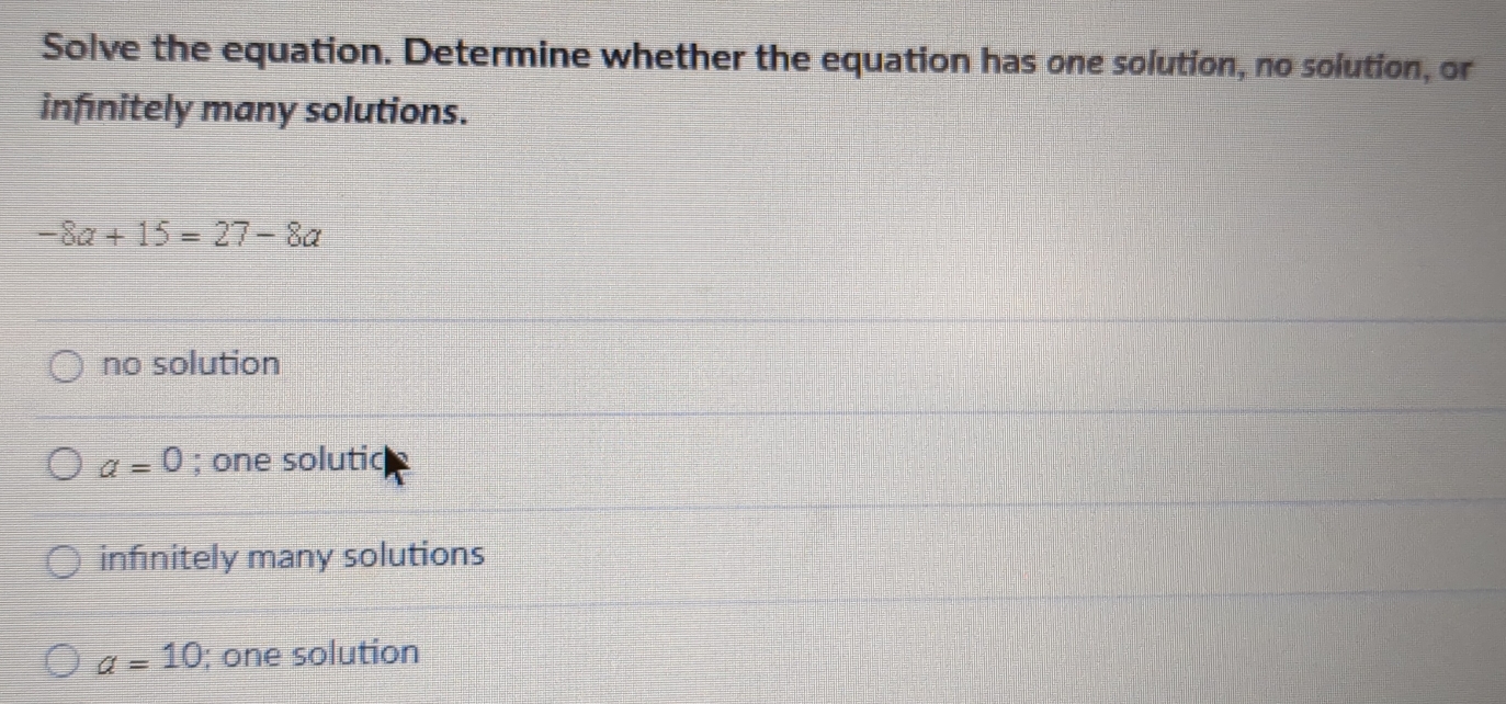 Solve the equation. Determine whether the equation has one solution, no solution, or
infinitely many solutions.
-8a+15=27-8a
no solution
a=0; one solutic
infinitely many solutions
a=10; one solution