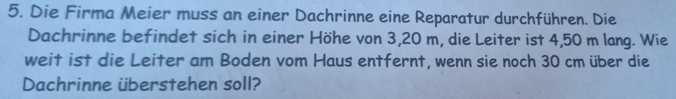 Die Firma Meier muss an einer Dachrinne eine Reparatur durchführen. Die 
Dachrinne befindet sich in einer Höhe von 3,20 m, die Leiter ist 4,50 m lang. Wie 
weit ist die Leiter am Boden vom Haus entfernt, wenn sie noch 30 cm über die 
Dachrinne überstehen soll?