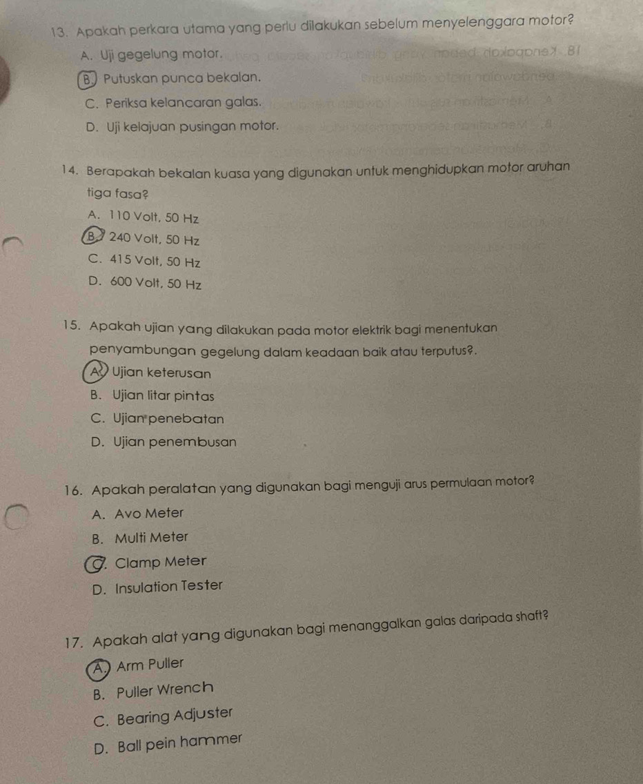 Apakah perkara utama yang perlu dilakukan sebelum menyelenggara motor?
A. Uji gegelung motor.
B. Putuskan punca bekalan.
C. Periksa kelancaran galas.
D. Uji kelajuan pusingan motor.
14. Berapakah bekalan kuasa yang digunakan untuk menghidupkan motor aruhan
tiga fasa?
A. 110 Volt, 50 Hz
B 240 Volt, 50 Hz
C. 415 Volt, 50 Hz
D. 600 Volt, 50 Hz
15. Apakah ujian yang dilakukan pada motor elektrik bagi menentukan
penyambungan gegelung dalam keadaan baik atau terputus?.
A Ujian keterusan
B. Ujian litar pintas
C. Ujian penebatan
D. Ujian penembusan
16. Apakah peralatan yang digunakan bagi menguji arus permulaan motor?
A. Avo Meter
B. Multi Meter . Clamp Meter
D. Insulation Tester
17. Apakah alat yang digunakan bagi menanggalkan galas daripada shaft?
A) Arm Puller
B. Puller Wrench
C. Bearing Adjuster
D. Ball pein hammer