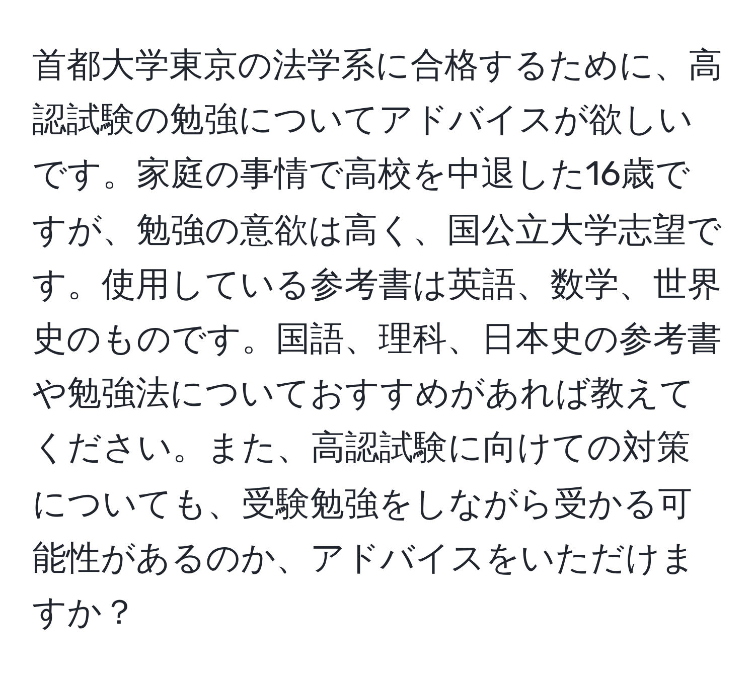 首都大学東京の法学系に合格するために、高認試験の勉強についてアドバイスが欲しいです。家庭の事情で高校を中退した16歳ですが、勉強の意欲は高く、国公立大学志望です。使用している参考書は英語、数学、世界史のものです。国語、理科、日本史の参考書や勉強法についておすすめがあれば教えてください。また、高認試験に向けての対策についても、受験勉強をしながら受かる可能性があるのか、アドバイスをいただけますか？