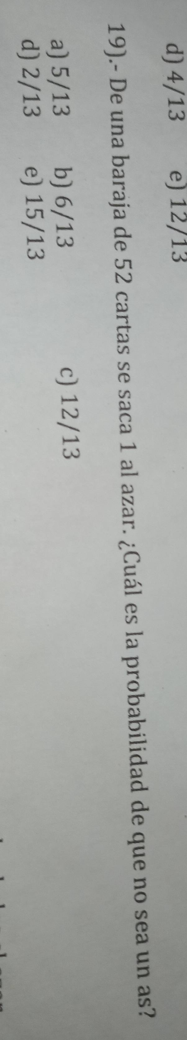 d) 4/13 e) 12/13
19).- De una baraja de 52 cartas se saca 1 al azar. ¿Cuál es la probabilidad de que no sea un as?
a) 5/13 b) 6/13 c) 12/13
d) 2/13 e) 15/13