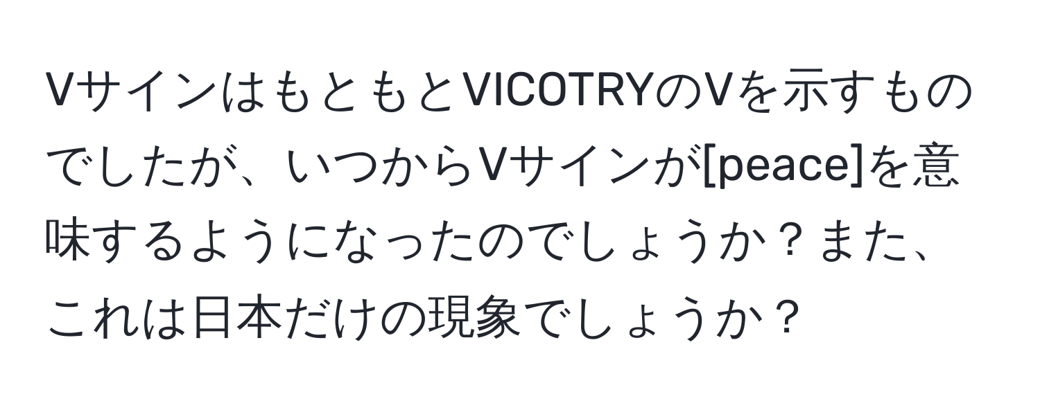 VサインはもともとVICOTRYのVを示すものでしたが、いつからVサインが[peace]を意味するようになったのでしょうか？また、これは日本だけの現象でしょうか？