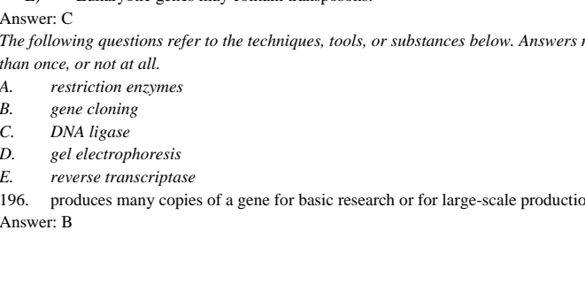 Answer: C
The following questions refer to the techniques, tools, or substances below. Answers t
than once, or not at all.
A. restriction enzymes
B. gene cloning
C. DNA ligase
D. gel electrophoresis
E. reverse transcriptase
196. produces many copies of a gene for basic research or for large-scale productic
Answer: B