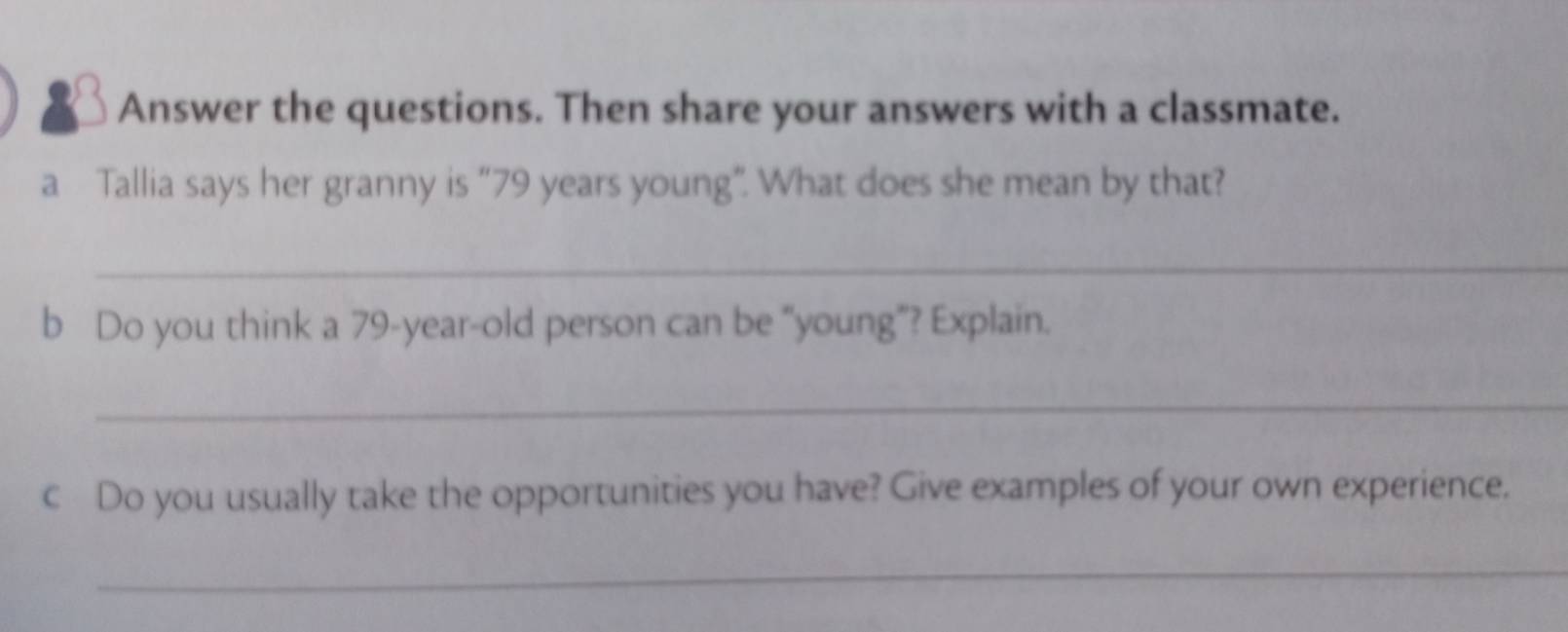 Answer the questions. Then share your answers with a classmate. 
a Tallia says her granny is “ 79 years young”. What does she mean by that? 
_ 
b Do you think a 79-year -old person can be “young”? Explain. 
_ 
c Do you usually take the opportunities you have? Give examples of your own experience. 
_