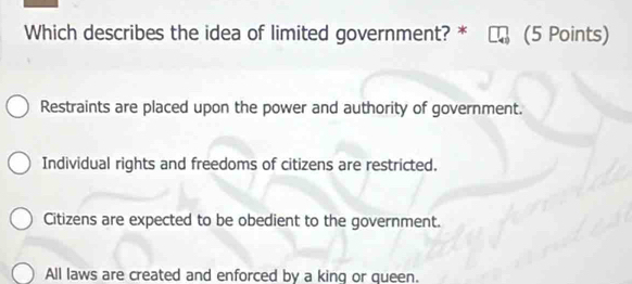 Which describes the idea of limited government? * (5 Points)
Restraints are placed upon the power and authority of government.
Individual rights and freedoms of citizens are restricted.
Citizens are expected to be obedient to the government.
All laws are created and enforced by a king or queen.