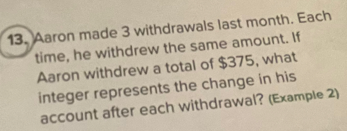 Aaron made 3 withdrawals last month. Each 
time, he withdrew the same amount. If 
Aaron withdrew a total of $375, what 
integer represents the change in his 
account after each withdrawal? (Example 2)