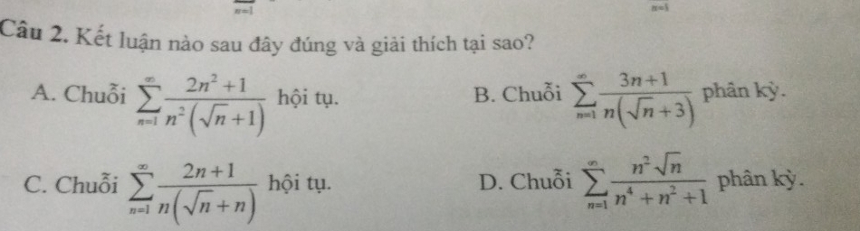 Kết luận nào sau đây đúng và giải thích tại sao?
A. Chuỗi sumlimits _(n=1)^(∈fty) (2n^2+1)/n^2(sqrt(n)+1)  hội tụ. B. Chuỗi sumlimits _(n=1)^(∈fty) (3n+1)/n(sqrt(n)+3)  phân kỳ.
C. Chuỗi sumlimits _(n=1)^(∈fty) (2n+1)/n(sqrt(n)+n)  hội tụ. D. Chuỗi sumlimits _(n=1)^(∈fty) n^2sqrt(n)/n^4+n^2+1  phân kỳ.