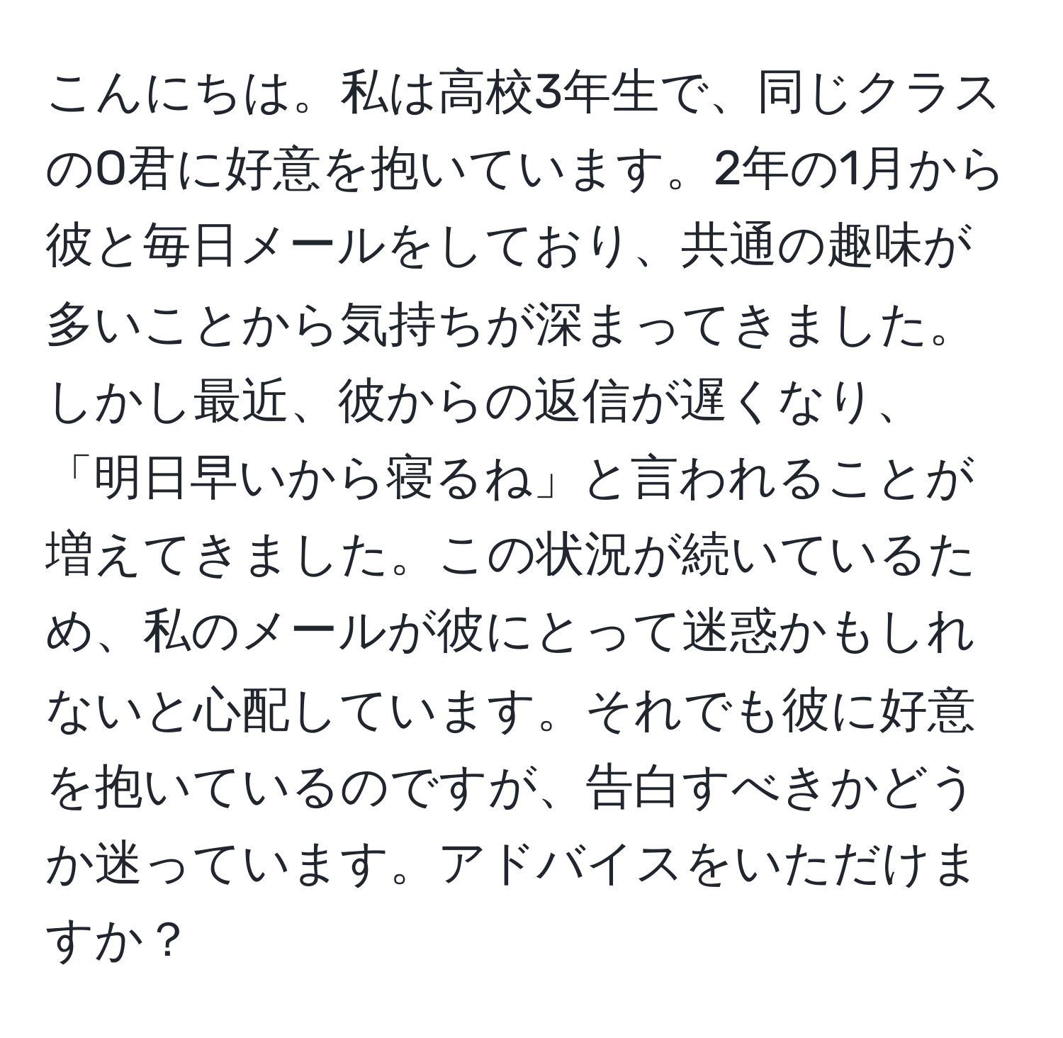 こんにちは。私は高校3年生で、同じクラスのO君に好意を抱いています。2年の1月から彼と毎日メールをしており、共通の趣味が多いことから気持ちが深まってきました。しかし最近、彼からの返信が遅くなり、「明日早いから寝るね」と言われることが増えてきました。この状況が続いているため、私のメールが彼にとって迷惑かもしれないと心配しています。それでも彼に好意を抱いているのですが、告白すべきかどうか迷っています。アドバイスをいただけますか？