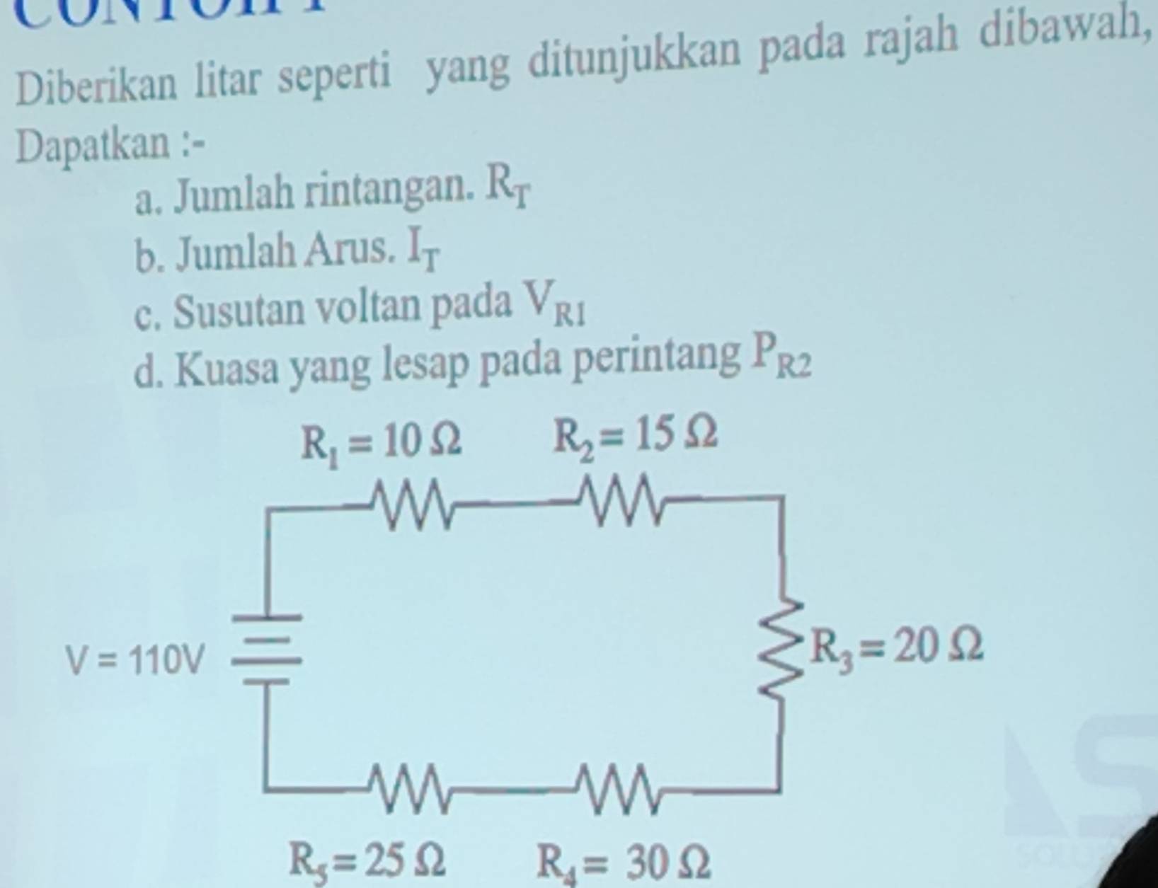 Diberikan litar seperti yang ditunjukkan pada rajah dibawah,
Dapatkan :-
a. Jumlah rintangan. R_T
b. Jumlah Arus. I_T
c. Susutan voltan pada V_R1
d. Kuasa yang lesap pada perintang P_R2
R_5=25Omega
R_4=30Omega