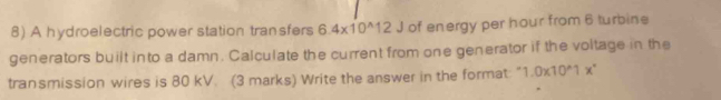 A hydroelectric power station transfers 6.4* 10^(wedge)12J of energy per hour from 6 turbine 
generators built into a damn. Calculate the current from one generator if the voltage in the 
transmission wires is 80 kV. (3 marks) Write the answer in the format: 1.0* 10^(wedge)1x°