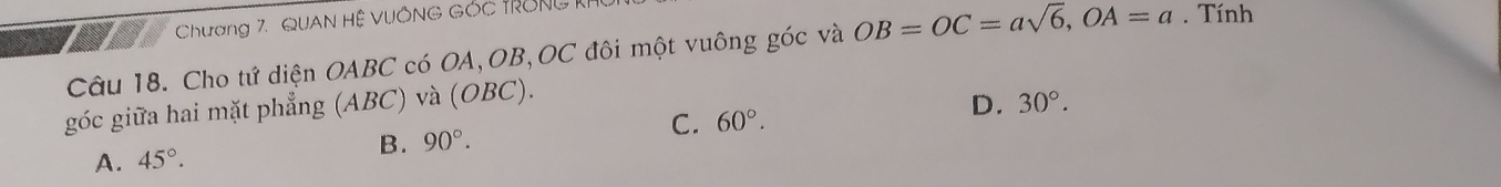 Chương 7, QUAN Hệ VUÔNG Góc tRông 1
Câu 18. Cho tứ diện OABC có OA, OB, OC đôi một vuông góc và OB=OC=asqrt(6), OA=a. Tính
góc giữa hai mặt phẳng (ABC) và (OBC).
C.
A. 45°.
B. 90°. 60°. D. 30°.