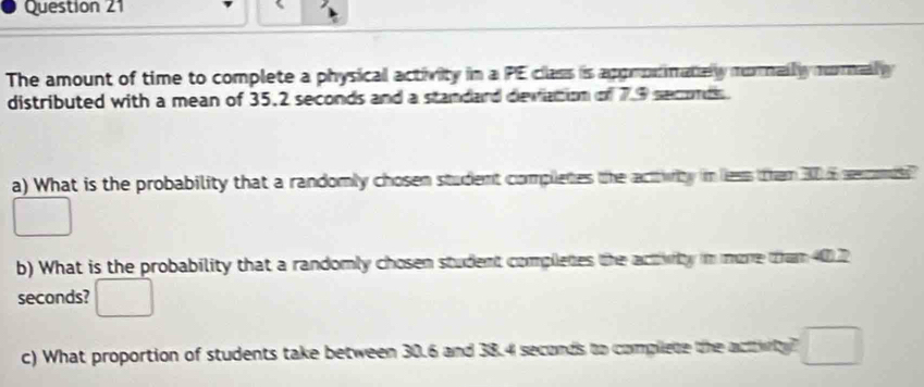 The amount of time to complete a physical activity in a PE class is appronmately nornally morlly 
distributed with a mean of 35.2 seconds and a standard deviation of 7.9 seconds. 
a) What is the probability that a randomly chosen student completes the acttwity in less them 30 6 sercomiss 
b) What is the probability that a randomly chosen student completes the activity in more than 40.2
seconds? 
c) What proportion of students take between 30.6 and 38.4 seconds to complete the acttiy? □