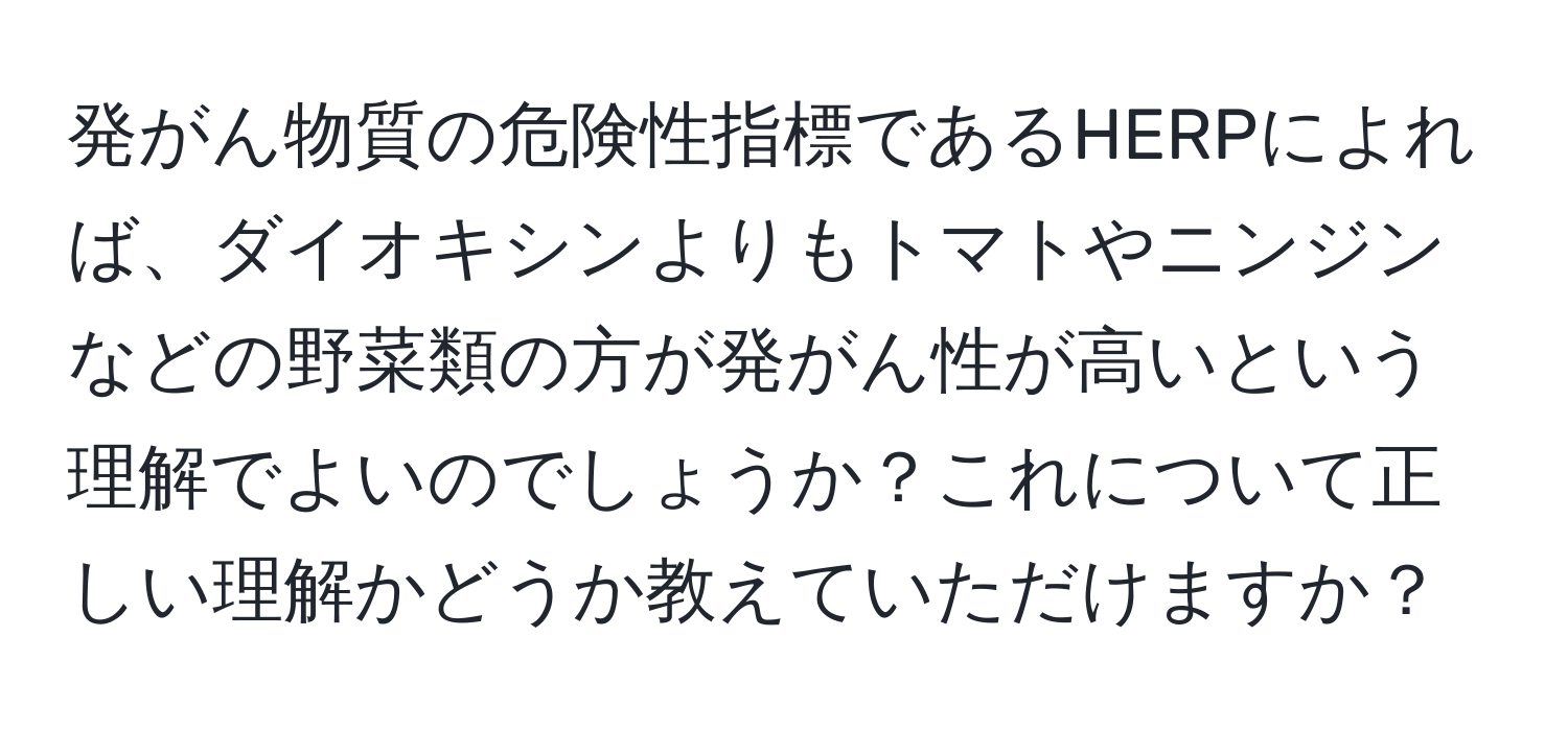 発がん物質の危険性指標であるHERPによれば、ダイオキシンよりもトマトやニンジンなどの野菜類の方が発がん性が高いという理解でよいのでしょうか？これについて正しい理解かどうか教えていただけますか？