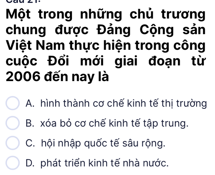 Một trong những chủ trương
chung được Đảng Cộng sản
Việt Nam thực hiện trong công
cuộc Đổi mới giai đoạn từ
2006 đến nay là
A. hình thành cơ chế kinh tế thị trường
B. xóa bỏ cơ chế kinh tế tập trung.
C. hội nhập quốc tế sâu rộng.
D. phát triển kinh tế nhà nước.