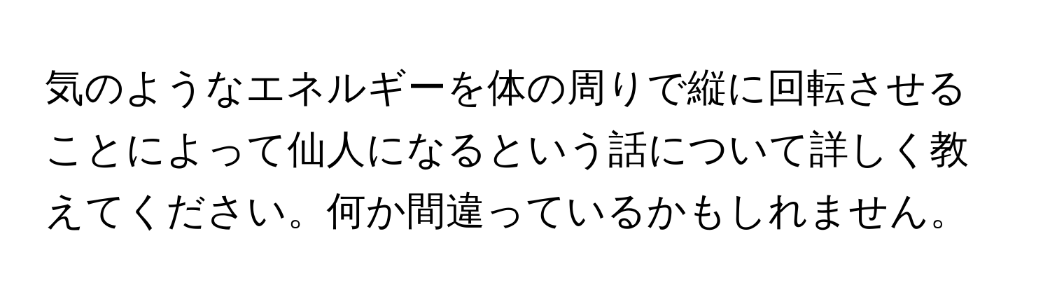 気のようなエネルギーを体の周りで縦に回転させることによって仙人になるという話について詳しく教えてください。何か間違っているかもしれません。