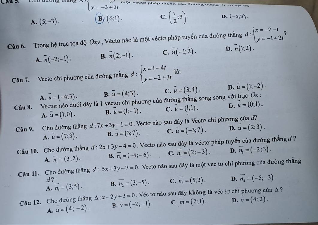 Chu dương tháng^(△ :)beginarrayl 2 y=-3+3tendarray. Một vectơ pháp tuyền của đường thăng A có tọa độ
A. (5;-3).
B. (6;1).
C. ( 1/2 ;3).
D. (-5;3).
Câu 6. Trong hệ trục tọa độ Oxy , Véctơ nào là một véctơ pháp tuyến của đường thằng d:beginarrayl x=-2-t y=-1+2tendarray.
A. vector n(-2;-1). B. vector n(2;-1). C. vector n(-1;2). D. vector n(1;2).
Câu 7. Vectơ chi phương của đường thẳng d : beginarrayl x=1-4t y=-2+3tendarray. là:
A. vector u=(-4;3). B. overline u=(4;3). C. vector u=(3;4). D. overline u=(1;-2).
Câu 8. Vector nào dưới đây là 1 vector chỉ phương của đường thẳng song song với t IJC 0x :
A. overline u=(1;0). B. vector u=(1;-1). C. vector u=(1;1). D. vector u=(0;1).
Câu 9. Cho đường thẳng d: · 7x+3y-1=0. Vectơ nào sau đây là Vectơ chỉ phương của đ
A. overline u=(7;3). B. vector u=(3;7). C. vector u=(-3;7). D. vector u=(2;3).
Câu 10. Cho đường thẳng d:2x+3y-4=0. Véctơ nào sau đây là véctơ pháp tuyến của đường thẳng đ ?
A. overline n_1=(3;2). B. vector n_1=(-4;-6). C. overline n_1=(2;-3). D. overline n_1=(-2;3).
Câu 11. Cho đường thẳng d : 5x+3y-7=0. Vectơ nào sau đây là một vec tơ chi phương của đường thẳng
d?
A. vector n_1=(3;5). B. vector n_2=(3;-5). C. overline n_3=(5;3). D. overline n_4=(-5;-3).
Câu 12. Cho đường thắng △ :x-2y+3=0.Véc tơ nào sau đây không là véc tơ chỉ phương của Δ ?
A. vector u=(4;-2). B. v=(-2;-1). C. vector m=(2;1). D. vector a=(4;2).